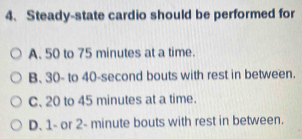 Steady-state cardio should be performed for
A. 50 to 75 minutes at a time.
B. 30 - to 40-second bouts with rest in between.
C、 20 to 45 minutes at a time.
D. 1 - or 2- minute bouts with rest in between.