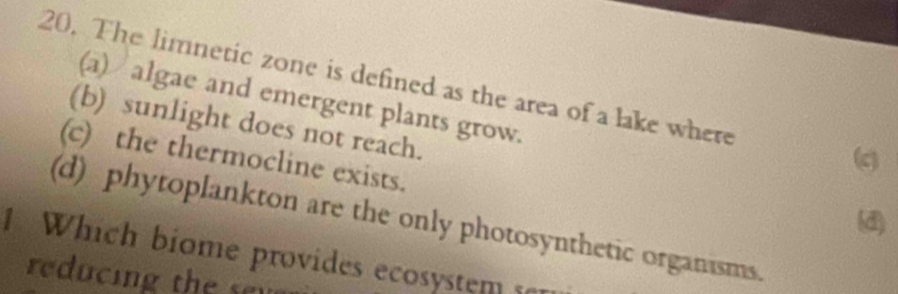 The limnetic zone is defined as the area of a lake where
(a) algae and emergent plants grow.
(b) sunlight does not reach.
(c) the thermocline exists.
(c)
(d)
(d) phytoplankton are the only photosynthetic organisms.
1 Which biome provides ecosystem s
reducing the son