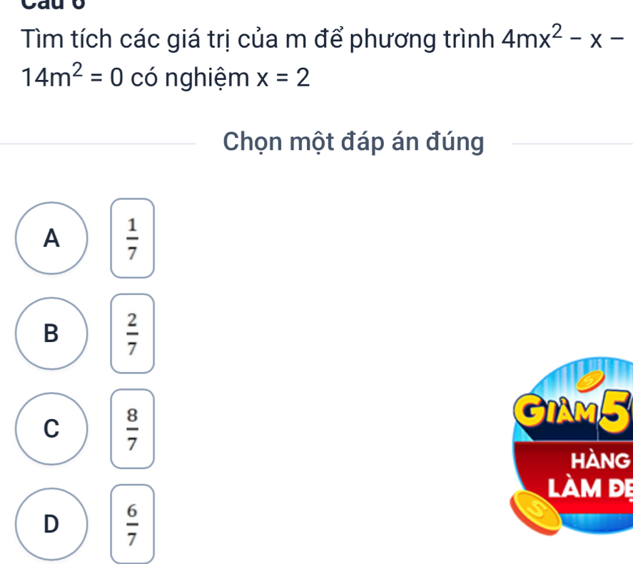 yay
Tìm tích các giá trị của m để phương trình 4mx^2-x-
14m^2=0 có nghiệm x=2
Chọn một đáp án đúng
A  1/7 
B  2/7 
C  8/7 
GIAM5
hàng
làm đẹ
D  6/7 