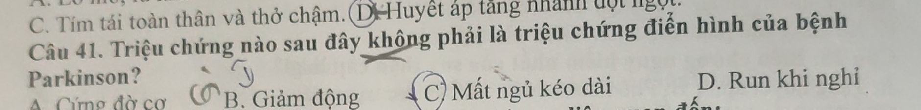 C. Tím tái toàn thân và thở chậm. (D. Huyết áp tăng nhành ột lgọi
Câu 41. Triệu chứng nào sau đây không phải là triệu chứng điển hình của bệnh
Parkinson? D. Run khi nghi
A Cứng đờ cơ B. Giảm động C) Mất ngủ kéo dài