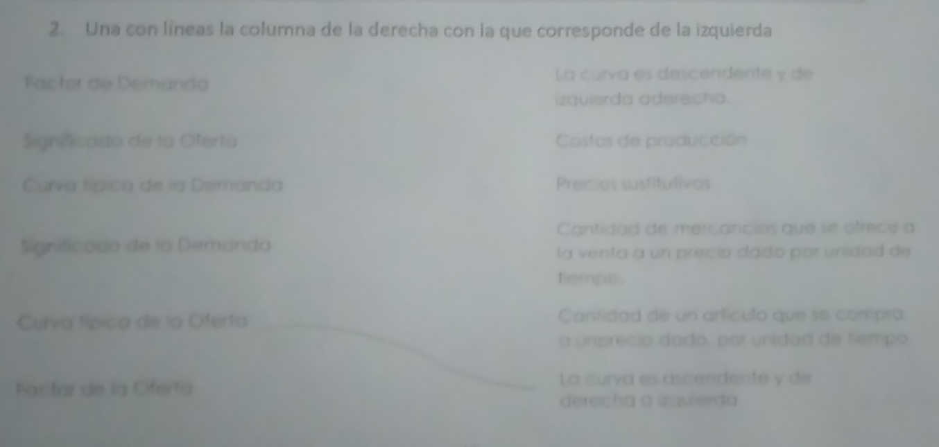 Una con líneas la columna de la derecha con la que corresponde de la izquierda 
Factor de Demanda 
La curva es descendente y de 
zquierda aderecha. 
Significado de la Oferta Costos de producción 
Curva lípica de la Demanda Precios sustitutivos 
Cantidad de mercanciós que se ofrece a 
Significado de la Demanda 
la venta a un precio dado por unidad de 
tempo. 
_ 
Curva típica de la Oferta Cantidad de un artículo que se compra 
a unprecio dado, par unidad de tiempo 
Factar de la Oferta 
_La curva es ascendente y de 
derecha a izquierda