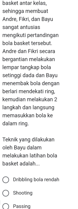 basket antar kelas,
sehingga membuat
Andre, Fikri, dan Bayu
sangat antusias
mengikuti pertandingan
bola basket tersebut.
Andre dan Fikri secara
bergantian melakukan
lempar tangkap bola
setinggi dada dan Bayu
menembak bola dengan
berlari mendekati ring,
kemudian melakukan 2
langkah dan langsung
memasukkan bola ke
dalam ring.
Teknik yang dilakukan
oleh Bayu dalam
melakukan latihan bola
basket adalah...
Dribbling bola rendah
Shooting
Passing