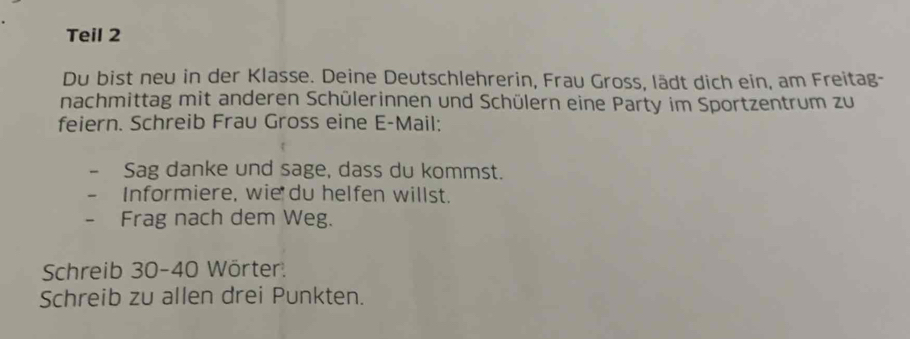 Teil 2 
Du bist neu in der Klasse. Deine Deutschlehrerin, Frau Gross, lädt dich ein, am Freitag- 
nachmittag mit anderen Schülerinnen und Schülern eine Party im Sportzentrum zu 
feiern. Schreib Frau Gross eine E-Mail: 
Sag danke und sage, dass du kommst. 
Informiere, wie du helfen willst. 
Frag nach dem Weg. 
Schreib 30 - 40 Wörter: 
Schreib zu allen drei Punkten.