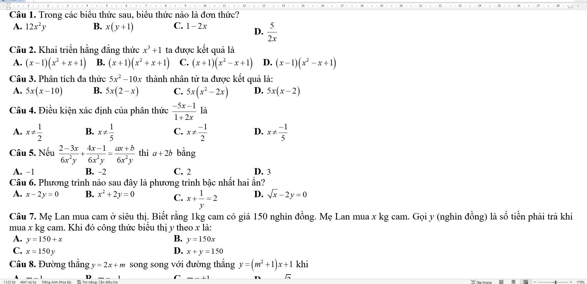 Trong các biểu thức sau, biểu thức nào là đơn thức?
A. 12x^2y B. x(y+1) C. 1- 2x
D.  5/2x 
Câu 2. Khai triển hằng đẳng thức x^3+1 ta được kết quả là
A. (x-1)(x^2+x+1) B. (x+1)(x^2+x+1) C. (x+1)(x^2-x+1) D. (x-1)(x^2-x+1)
Câu 3. Phân tích đa thức 5x^2-10x thành nhân tử ta được kết quả là:
A. 5x(x-10) B. 5x(2-x) C. 5x(x^2-2x) D. 5x(x-2)
Câu 4. Điều kiện xác định của phân thức  (-5x-1)/1+2x  là
A. x!=  1/2  x!=  1/5  x!=  (-1)/2  x!=  (-1)/5 
B.
C.
D.
Câu 5. Nếu  (2-3x)/6x^2y + (4x-1)/6x^2y = (ax+b)/6x^2y  thì a+2b bằng
A. −1 B. −2 C. 2 D. 3
Câu 6. Phương trình nào sau đây là phương trình bậc nhất hai ần?
A. x-2y =0 B. x^2+2y=0 D. sqrt(x)-2y=0
C. x+ 1/y =2
Câu 7. Mẹ Lan mua cam ở siêu thị. Biết rằng 1kg cam có giá 150 nghìn đồng. Mẹ Lan mua x kg cam. Gọi y (nghìn đồng) là số tiền phải trả khi
mua x kg cam. Khi đó công thức biểu thị y theo x là:
A. y=150+x B. y=150x
C. x=150y D. x+y=150
Câu 8. Đường thắng y=2x+m song song với đường thẳng y=(m^2+1)x+1 khi
_ +1