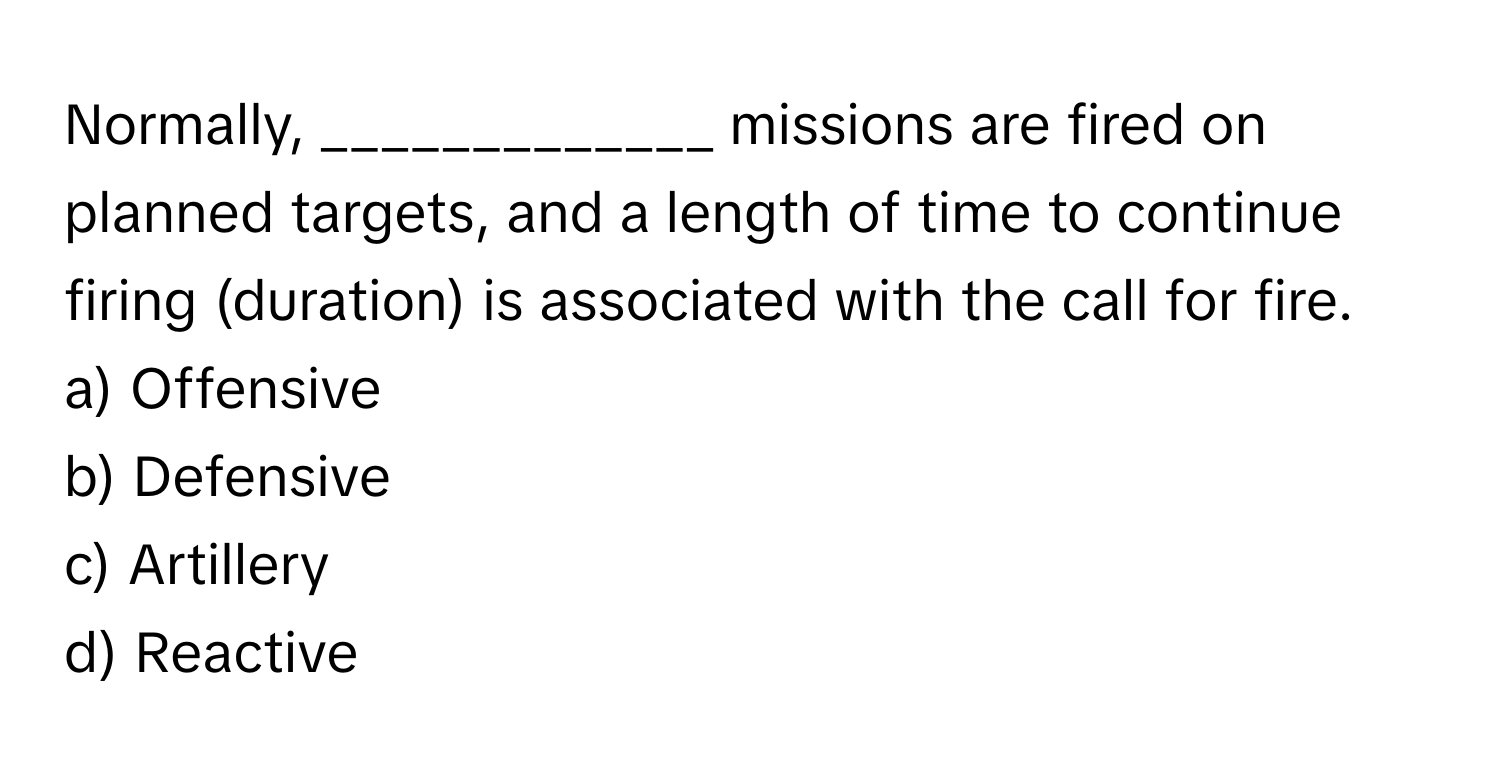 Normally, _____________ missions are fired on planned targets, and a length of time to continue firing (duration) is associated with the call for fire.

a) Offensive
b) Defensive
c) Artillery
d) Reactive