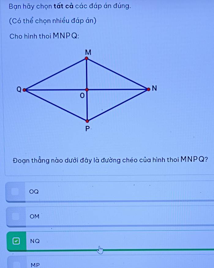 Bạn hãy chọn tất cả các đáp án đúng.
(Có thể chọn nhiều đáp án)
Cho hình thoi MNPQ :
Đoạn thẳng nào dưới đây là đường chéo của hình thoi MNPQ?
OQ
OM
NQ
MP