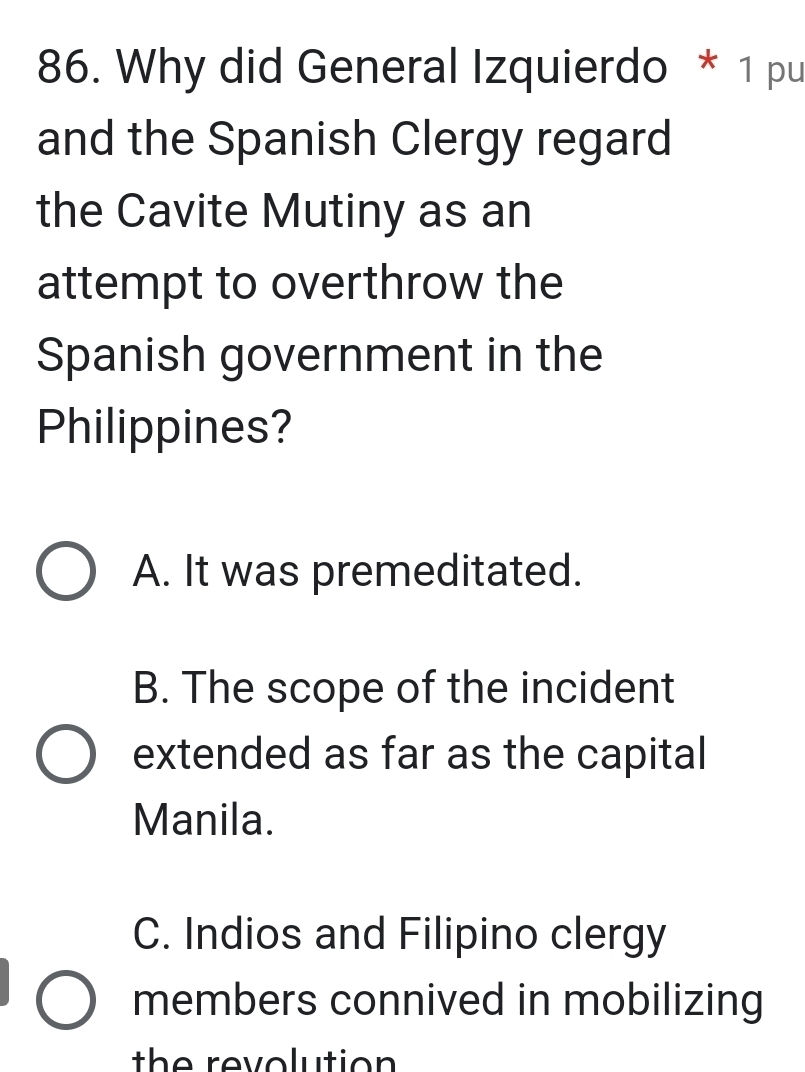 Why did General Izquierdo * 1 pu
and the Spanish Clergy regard
the Cavite Mutiny as an
attempt to overthrow the
Spanish government in the
Philippines?
A. It was premeditated.
B. The scope of the incident
extended as far as the capital
Manila.
C. Indios and Filipino clergy
members connived in mobilizing
th e revolutio n