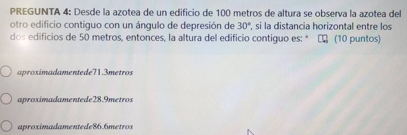 PREGUNTA 4: Desde la azotea de un edificio de 100 metros de altura se observa la azotea del
otro edificio contiguo con un ángulo de depresión de 30°, , si la distancia horizontal entre los
dos edificios de 50 metros, entonces, la altura del edificio contiguo es: * (10 puntos)
aproximadamentede71.3metros
aproximadamentede28.9metros
aproximadamentede86.6metros