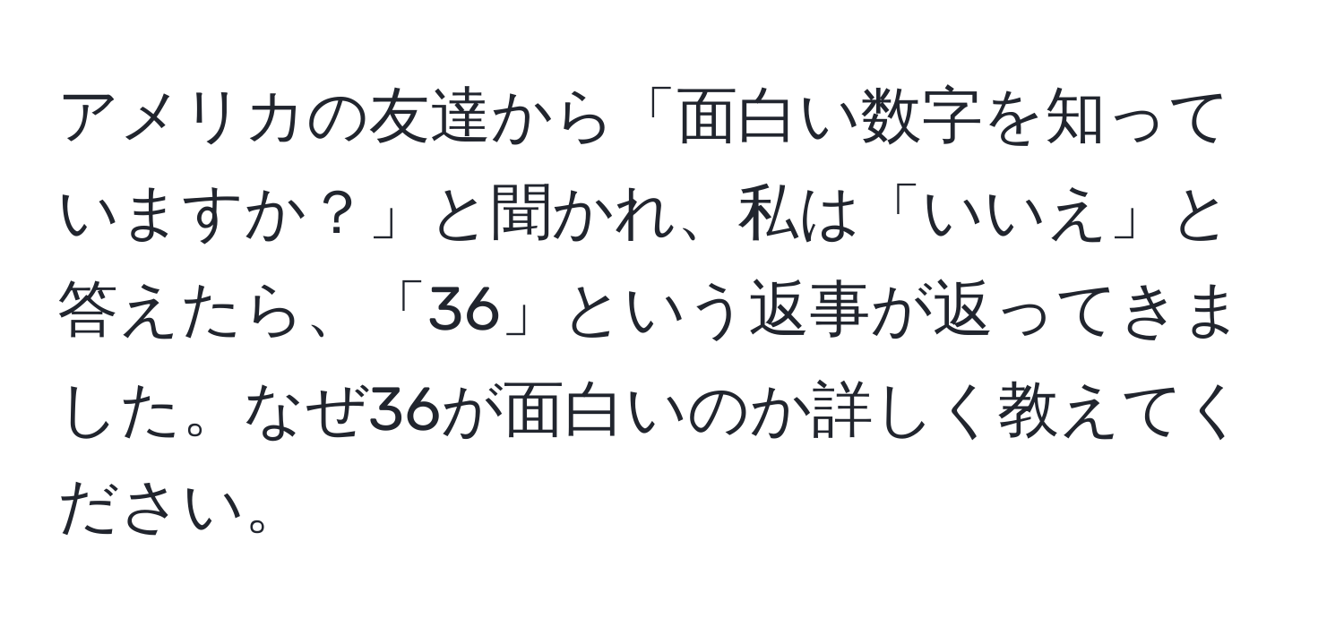 アメリカの友達から「面白い数字を知っていますか？」と聞かれ、私は「いいえ」と答えたら、「36」という返事が返ってきました。なぜ36が面白いのか詳しく教えてください。