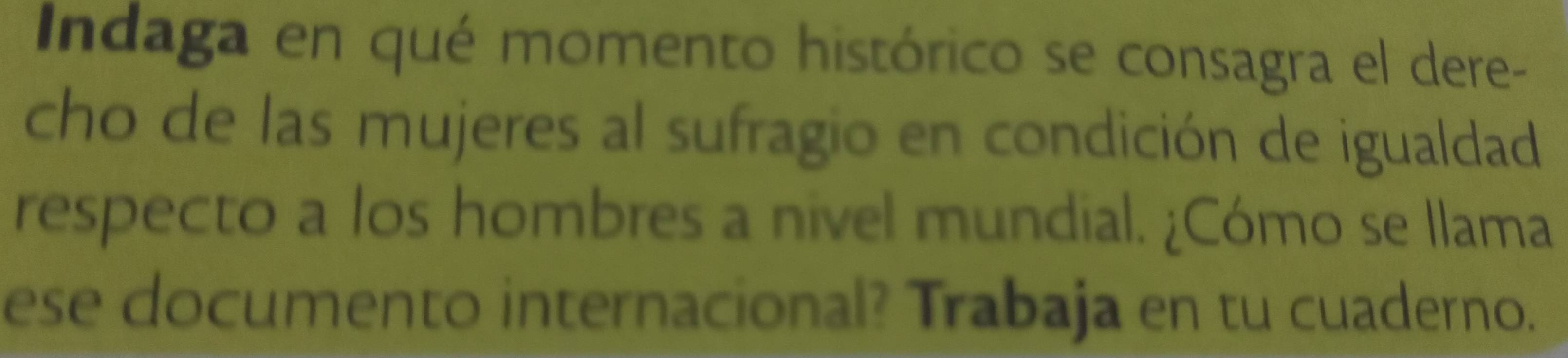 Indaga en qué momento histórico se consagra el dere- 
cho de las mujeres al sufragio en condición de igualdad 
respecto a los hombres a nivel mundial. ¿Cómo se Ilama 
ese documento internacional? Trabaja en tu cuaderno.