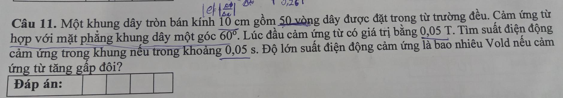 Một khung dây tròn bán kính 1ổ cm gồm 50 vòng dây được đặt trong từ trường đều. Cảm ứng từ 
hợp với mặt phẳng khung dây một góc overline 60°. . Lúc đầu cảm ứng từ có giá trị bằng 0,05 T. Tìm suất điện động 
cảm ứng trong khung nếu trong khoảng 0,05 s. Độ lớn suất điện động cảm ứng là bao nhiêu Vold nếu cảm 
ứng từ tăng gấp đôi?