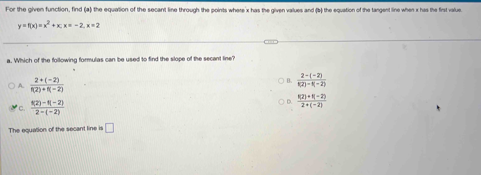 For the given function, find (a) the equation of the secant line through the points where x has the given values and (b) the equation of the tangent line when x has the first value
y=f(x)=x^2+x; x=-2, x=2
a. Which of the following formulas can be used to find the slope of the secant line?
A.  (2+(-2))/f(2)+f(-2) 
B.  (2-(-2))/f(2)-f(-2) 
C.  (f(2)-f(-2))/2-(-2) 
D.  (f(2)+f(-2))/2+(-2) 
The equation of the secant line is □