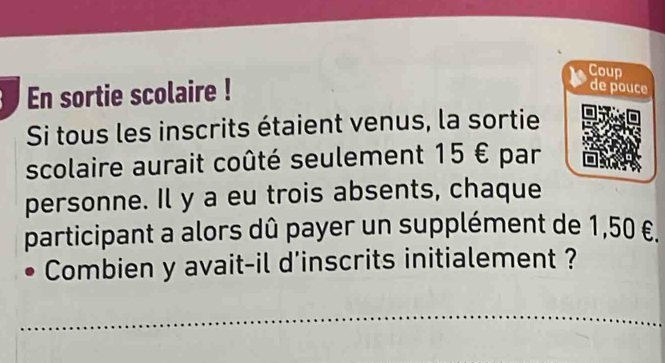 Coup 
En sortie scolaire ! 
de pouce 
Si tous les inscrits étaient venus, la sortie 
scolaire aurait coûté seulement 15 € par 
personne. Il y a eu trois absents, chaque 
participant a alors dû payer un supplément de 1,50 €. 
Combien y avait-il d'inscrits initialement ?