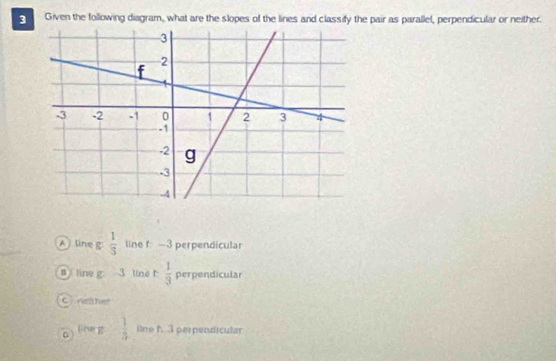 Given the following diagram, what are the slopes of the lines and classify the pair as parallel, perpendicular or neither.
A line g  1/3  line f -3 perpendicular
Tine g 3 line f :  1/3  perpendicular
Cnether
pne g  1/3  ine h3 perpendicular