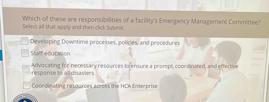 Which of these are responsibilities of a facility’s Emergency Management Committee?
Select all that apply and then click Submit.
Developing Downtime processes, policies, and procedures
Staff education
Advocating for necessary resources to ensure a prompt, coordinated, and effective
response to all disasters
Coordinating resources across the HCA Enterprise