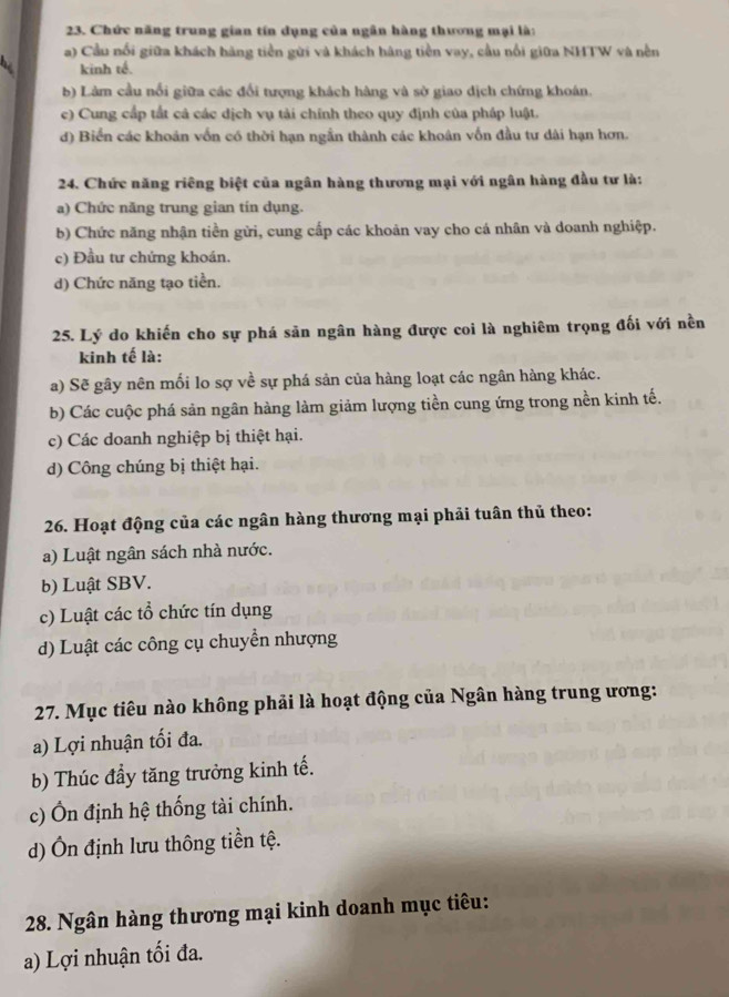 Chức năng trung gian tín dụng của ngân hàng thương mại là:
a) Cầu nổi giữa khách hàng tiền gửi và khách hàng tiền vay, cầu nổi giữa NHTW và nền
kinh tế.
b) Làm cầu nổi giữa các đổi tượng khách hàng và sở giao dịch chứng khoán.
c) Cung cấp tất cả các dịch vụ tải chính theo quy định của pháp luật.
d) Biển các khoán vốn có thời hạn ngẫn thành các khoân vốn đầu tư dài hạn hơn.
24. Chức năng riêng biệt của ngân hàng thương mại với ngân hàng đầu tư là:
a) Chức năng trung gian tín dụng.
b) Chức năng nhận tiền gửi, cung cấp các khoản vay cho cá nhân và doanh nghiệp.
c) Đầu tư chứng khoán.
d) Chức năng tạo tiền.
25. Lý do khiến cho sự phá sản ngân hàng được coi là nghiêm trọng đối với nền
kinh tế là:
a) Sẽ gây nên mối lo sợ về sự phá sản của hàng loạt các ngân hàng khác.
b) Các cuộc phá sản ngân hàng làm giảm lượng tiền cung ứng trong nền kinh tế.
c) Các doanh nghiệp bị thiệt hại.
d) Công chúng bị thiệt hại.
26. Hoạt động của các ngân hàng thương mại phải tuân thủ theo:
a) Luật ngân sách nhà nước.
b) Luật SBV.
c) Luật các tổ chức tín dụng
d) Luật các công cụ chuyển nhượng
27. Mục tiêu nào không phải là hoạt động của Ngân hàng trung ương:
a) Lợi nhuận tối đa.
b) Thúc đầy tăng trưởng kinh tế.
c) Ôn định hệ thống tài chính.
d) Ôn định lưu thông tiền tệ.
28. Ngân hàng thương mại kinh doanh mục tiêu:
a) Lợi nhuận tối đa.