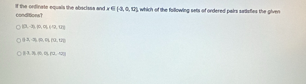 If the ordinate equals the abscissa and x∈ (-3,0,12) , which of the following sets of ordered pairs satisfies the given
conditions?
((3,-3),(0,0),(-12,12))
((-3,-3),(0,0),(12,12))
 (-3,3),(0,0),(12,-12)