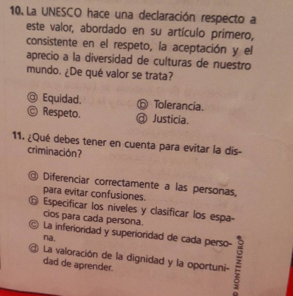 La UNESCO hace una declaración respecto a
este valor, abordado en su artículo primero,
consistente en el respeto, la aceptación y el
aprecio a la diversidad de culturas de nuestro
mundo. ¿De qué valor se trata?
@ Equidad. ⑥ Tolerancia.
Ⓒ Respeto. Justicia.
11. ¿Qué debes tener en cuenta para evitar la dis-
criminación?
Diferenciar correctamente a las personas,
para evitar confusiones.
⑥ Especificar los niveles y clasificar los espa-
cios para cada persona.
La inferioridad y superioridad de cada perso-
na.
La valoración de la dignidad y la oportuni-
dad de aprender.