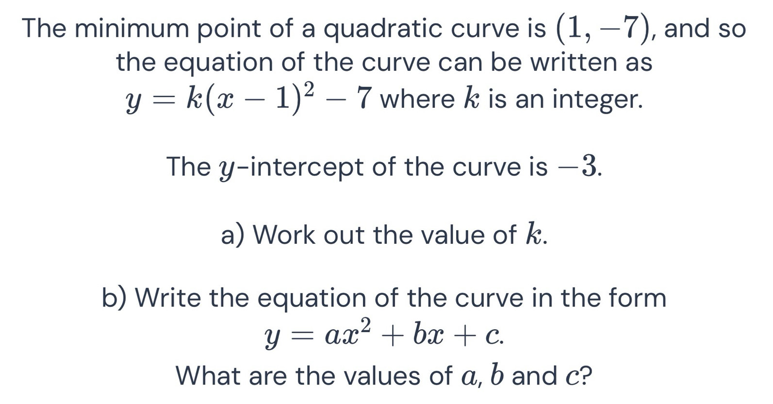 The minimum point of a quadratic curve is (1,-7) , and so 
the equation of the curve can be written as
y=k(x-1)^2-7 where k is an integer. 
The y-intercept of the curve is —3. 
a) Work out the value of k. 
b) Write the equation of the curve in the form
y=ax^2+bx+c. 
What are the values of α, b and c?