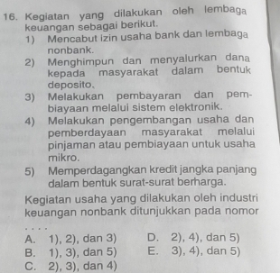 Kegiatan yang dilakukan oleh lembaga
keuangan sebagai berikut.
1) Mencabut izin usaha bank dan lembaga
nonbank.
2) Menghimpun dan menyalurkan dana
kepada masyarakat dalam bentuk
deposito.
3) Melakukan pembayaran dan pem-
biayaan melalui sistem elektronik.
4) Melakukan pengembangan usaha dan
pemberdayaan masyarakat melalui
pinjaman atau pembiayaan untuk usaha
mikro.
5) Memperdagangkan kredit jangka panjang
dalam bentuk surat-surat berharga.
Kegiatan usaha yang dilakukan oleh industri
keuangan nonbank ditunjukkan pada nomor
A. 1),2) , dan 3) D. 2),4) , dan 5)
B. 1),3) , dan 5) E. 3),4) , dan 5)
C. 2),3) , dan 4)