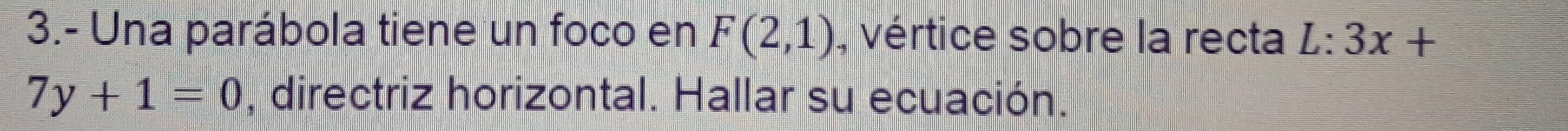 3.- Una parábola tiene un foco en F(2,1) , vértice sobre la recta L:3x+
7y+1=0 , directriz horizontal. Hallar su ecuación.