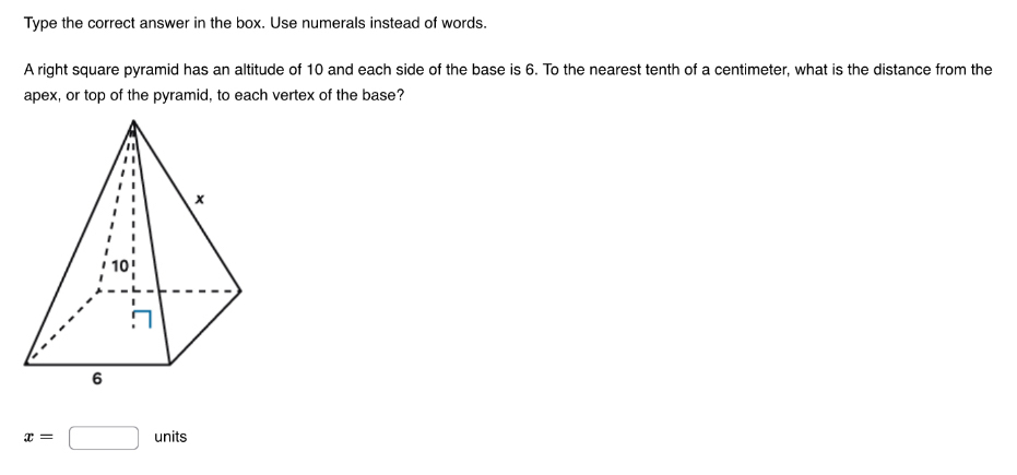 Type the correct answer in the box. Use numerals instead of words. 
A right square pyramid has an altitude of 10 and each side of the base is 6. To the nearest tenth of a centimeter, what is the distance from the 
apex, or top of the pyramid, to each vertex of the base?
x=□ units