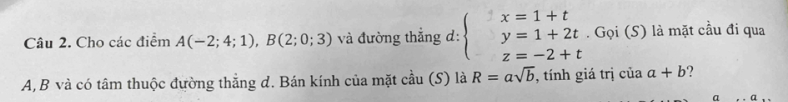 Cho các điểm A(-2;4;1), B(2;0;3) và đường thắng d: beginarrayl x=1+t y=1+2t z=-2+tendarray.. Gọi (S) là mặt cầu đi qua
A, B và có tâm thuộc đường thắng d. Bán kính của mặt cdot au(S) là R=asqrt(b) , tính giá trị của a+b ? 
a