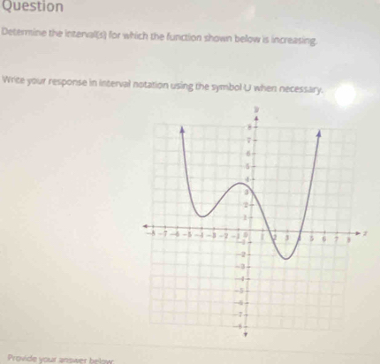 Question 
Determine the intervall(s) for which the function shown below is increasing. 
Write your response in interval notation using the symbol U when necessary. 
Provide your answer below