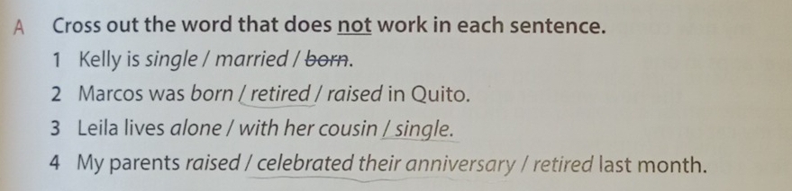 A Cross out the word that does not work in each sentence. 
1 Kelly is single / married / born. 
2 Marcos was born / retired / raised in Quito. 
3 Leila lives alone / with her cousin / single. 
4 My parents raised / celebrated their anniversary / retired last month.