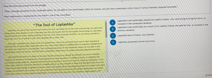 Read the following excerpt from the passage.
"Thus, although possessed of only moderate means, he was able to live comfortably within his income, and still more comfortably within those of various tolerantly disposed associates."
What relationship is emphasized by the author's use of the word thus?
“The Soul of Loplashka” Laploshka lived comfortably despite his wealthy friends, who were trying to bring him down, as
A revealled in the subsequent sentence.
things about other people in such a charming way that one forgave him for the equally horrid things he said about Laploshka lived comfortably as a result of his wealthy friends who paid for him, as revealed in the
Laploshka was one of the measest ien I have ever met, and quite one of the most entertaining. He said horrid B
oneself behind one's back. Hacing anything in the way of ill-natured gossip ourselves, we are always grateful to previous sentence.
those who do it for us and do it well. And Lagloshka did it really well. C Laploshka had no friends, only enemies.
Natorally Laploshka had a large circle of acquaintances, and as he exercised some care in their selection it
followed that an appreciable proportion were men whese bank balances enabled them to acquience indulgently in D Laploshka possessed a secret trust fund.
his ratter ose-sided views on hospitality. Thus, although possersed of only moderate mear, he was able to live
comfortably within his income, and still more comfortably within those of various tolerantly disposed asociates
But towards the poor or to those of the same limited resounces as hinself his attitade wn one of watchdul
amriety; he seemed to be haunted by a besetting fear lest some fraction of a shilling or franc, or whatever the
prevating colnage might be, should be diverted from his pocket ar service into that of a hard up companion. A two
franc clear would be cheerfully offered to a wealtly catron, on the principle of doing evil that good may come, but
I have known Iim indulge in agonies of perjury rather than admit the incriminating possession of a copper comn whee
change was needed to tip a waiter. The coln would have been duly recurned at the earliest opportunity-he would
have taken mears to lnsure against forgetfalness on the part of the borrower-but accidents might happen, and
③ ∞:c