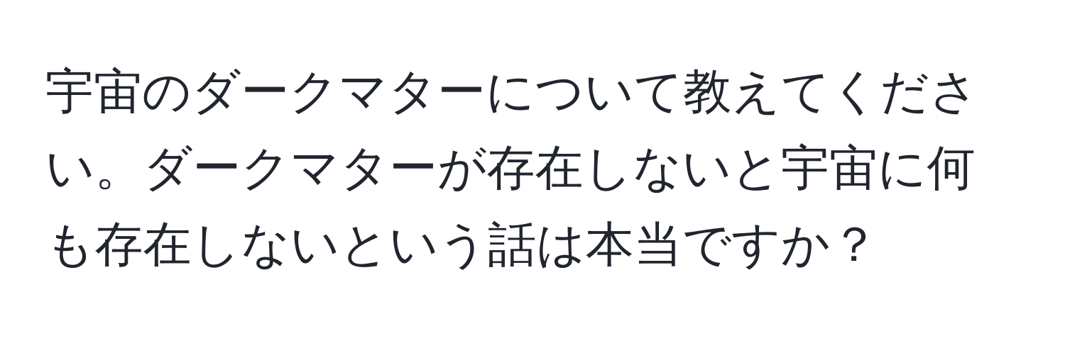 宇宙のダークマターについて教えてください。ダークマターが存在しないと宇宙に何も存在しないという話は本当ですか？