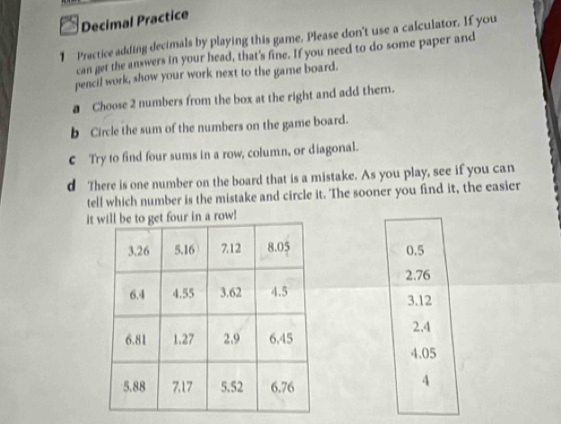 Decimal Practice
1 Practice adding decimals by playing this game, Please don't use a calculator. If you
can get the answers in your head, that's fine. If you need to do some paper and
pencil work, show your work next to the game board.
a Choose 2 numbers from the box at the right and add them.
b Circle the sum of the numbers on the game board.
€ Try to find four sums in a row, column, or diagonal.
d There is one number on the board that is a mistake. As you play, see if you can
tell which number is the mistake and circle it. The sooner you find it, the easier
itour in a row!
0.5
2.76
3.12
2.4
4.05
4