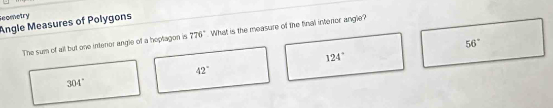 eometry
Angle Measures of Polygons
The sum of all but one interior angle of a heptagon is 776° What is the measure of the final interior angle?
56°
124°
42°
304°