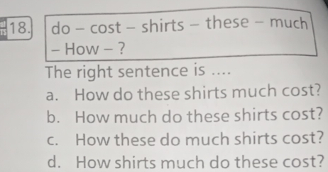 do - cost - shirts - these - much
- How - ?
The right sentence is ....
a. How do these shirts much cost?
b. How much do these shirts cost?
c. How these do much shirts cost?
d. How shirts much do these cost?