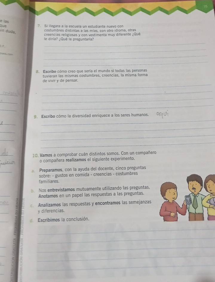 las 
que 7. Si llegara a la escuela un estudiante nuevo con 
sin duda, 
costumbres distintas a las mías, con otro idioma, otras 
creencias religiosas y con vestimenta muy diferente ¿Qué 
le diría? ¿Qué le preguntaría? 
_ 
F 
_ 
cas cam 
_ 
_ 
8. Escribo cómo creo que sería el mundo si todas las personas 
tuvieran las mismas costumbres, creencias, la misma forma 
_ 
de vivir y de pensar. 
_ 
_ 
_ 
_ 
_ 
_ 
_ 
9. Escribo cómo la diversidad enriquece a los seres humanos. 
_ 
_ 
_ 
_ 
_ 
_ 
_ 
10. Vamos a comprobar cuán distintos somos. Con un compañero 
_ 
o compañera realizamos el siguiente experimento. 
_ 
Preparamos, con la ayuda del docente, cinco preguntas 
sobre: - gustos en comida - creencias - costumbres 
familiares. 
. Nos entrevistamos mutuamente utilizando las preguntas. 
_ 
Anotamos en un papel las respuestas a las preguntas. 
_ 
Analizamos las respuestas y encontramos las semejanzas 
_ 
y diferencias. 
_ 
de Escribimos la conclusión. 
_ 
_ 
_ 
_ 
_ 
_ 
_ 
_ 
_ 
_