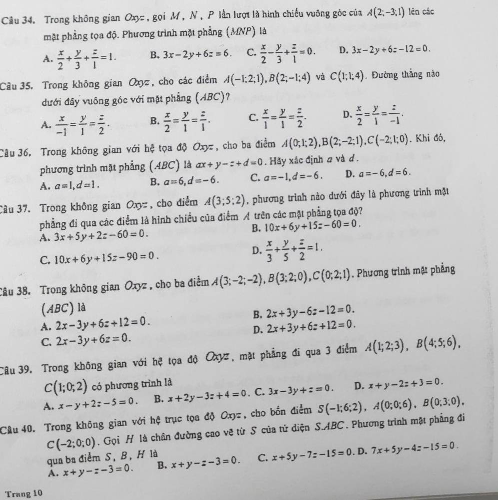 Trong không gian Oxyz , gọi M , N, P lần lượt là hình chiếu vuông góc của A(2;-3;1) lên các
mặt phẳng tọa độ. Phương trình mặt phẳng (MNP) là
A.  x/2 + y/3 + z/1 =1. B. 3x-2y+6z=6. C.  x/2 - y/3 + z/1 =0. D. 3x-2y+6z-12=0.
Câu 35. Trong không gian Oxyz, cho các điểm A(-1;2;1),B(2;-1;4) và C(1;1;4). Đường thắng nào
dưới đây vuông góc với mặt phẳng (ABC)?
A.  x/-1 = y/1 = z/2 . B.  x/2 = y/1 = z/1 . C.  x/1 = y/1 = z/2 . D.  x/2 = y/1 = z/-1 .
Câu 36. Trong không gian với hệ tọa độ Oxyz , cho ba điểm A(0;1;2),B(2;-2;1),C(-2;1;0). Khi đó,
phương trình mặt phẳng (ABC) là ax+y-z+d=0.  Hãy xác định a và d .
A. a=1,d=1. B. a=6,d=-6. C. a=-1,d=-6. D. a=-6,d=6.
Câu 37. Trong không gian Oxy:, cho điểm A(3;5;2) , phương trình nào dưới đây là phương trình mặt
phẳng đi qua các điểm là hình chiều của điểm A trên các mặt phẳng tọa độ?
B. 10x+6y+15=-60=0.
A. 3x+5y+2z-60=0.
C. 10x+6y+15z-90=0.
D.  x/3 + y/5 + z/2 =1.
Câu 38. Trong không gian Oxyz, cho ba điểm A(3;-2;-2),B(3;2;0),C(0;2;1). Phương trình mặt phẳng
(ABC) là
B. 2x+3y-6z-12=0.
A. 2x-3y+6z+12=0. 2x+3y+6z+12=0.
D.
C. 2x-3y+6z=0.
Câu 39. Trong không gian với hệ tọa độ Oxyz, mặt phẳng đi qua 3 điểm A(1;2;3),B(4;5;6),
C(1;0;2) có phương trình là
A. x-y+2z-5=0. B. x+2y-3z+4=0. C. 3x-3y+z=0. D. x+y-2z+3=0.
Câu 40. Trong không gian với hệ trục tọa độ Oxyz , cho bốn điểm S(-1;6;2),A(0;0;6),B(0;3;0),
C(-2;0;0).  Gọi H là chân đường cao vẽ từ S của tử diện S.ABC. Phương trình mặt phẳng đi
qua ba điểm S, B, H là
A. x+y-z-3=0. B. x+y-z-3=0. C. x+5y-7z-15=0. D. 7x+5y-4z-15=0.
Trang 10