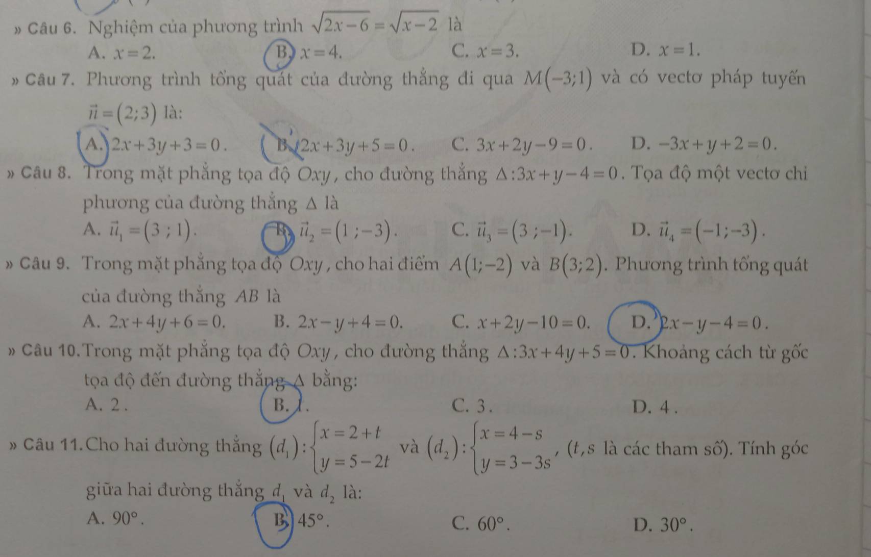 Nghiệm của phương trình sqrt(2x-6)=sqrt(x-2) là
A. x=2. B. x=4. C. x=3. D. x=1.
Câu 7. Phương trình tổng quát của đường thẳng đi qua M(-3;1) và có vectơ pháp tuyến
vector n=(2;3) là:
A. 2x+3y+3=0. B 2x+3y+5=0. C. 3x+2y-9=0. D. -3x+y+2=0.
* Câu 8. Trong mặt phẳng tọa độ Oxy , cho đường thẳng △ :3x+y-4=0. Tọa độ một vectơ chi
phương của đường thắng △ Ilambda
A. vector u_1=(3;1). vector u_2=(1;-3). C. vector u_3=(3;-1). D. vector u_4=(-1;-3).
Câu 9. Trong mặt phẳng tọa độ Oxy , cho hai điểm A(1;-2) và B(3;2). Phương trình tổng quát
của đường thắng AB là
A. 2x+4y+6=0. B. 2x-y+4=0. C. x+2y-10=0. D. 2x-y-4=0.
Câu 10.Trong mặt phẳng tọa độ Oxy, cho đường thắng △ :3x+4y+5=0. Khoảng cách từ gốc
toa độ đến đường thắng A bằng:
A. 2 . B.1. C. 3 . D. 4 .
Câu 11.Cho hai đường thắng (d_1):beginarrayl x=2+t y=5-2tendarray. và (d_2):beginarrayl x=4-s y=3-3sendarray. , (t, s là các tham số). Tính góc
giữa hai đường thắng đ, và d_2 là:
A. 90°. B 45°. C. 60°. D. 30°.