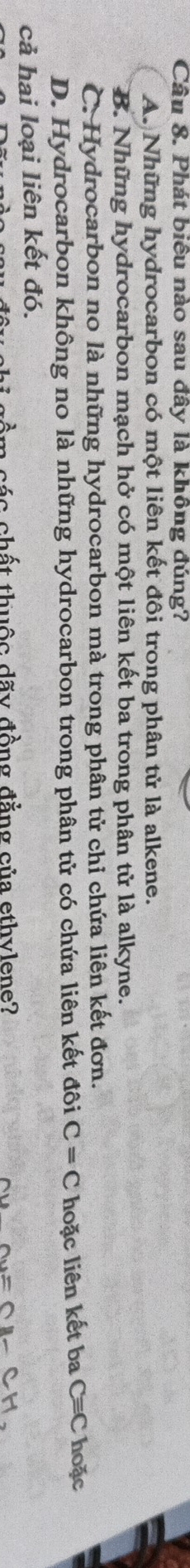 Phát biêu nào sau đây là không đúng?
A. Những hydrocarbon có một liên kết đôi trong phân tử là alkene.
B. Những hydrocarbon mạch hở có một liên kết ba trong phân tử là alkyne.
C. Hydrocarbon no là những hydrocarbon mà trong phân tử chỉ chứa liên kết đơn.
D. Hydrocarbon không no là những hydrocarbon trong phân tử có chứa liên kết đôi C=C hoặc liên kết ba C=C hoặc
cả hai loại liên kết đó.
cồm các chất thuộc dãy đồng đẳng của ethvlene? CH.