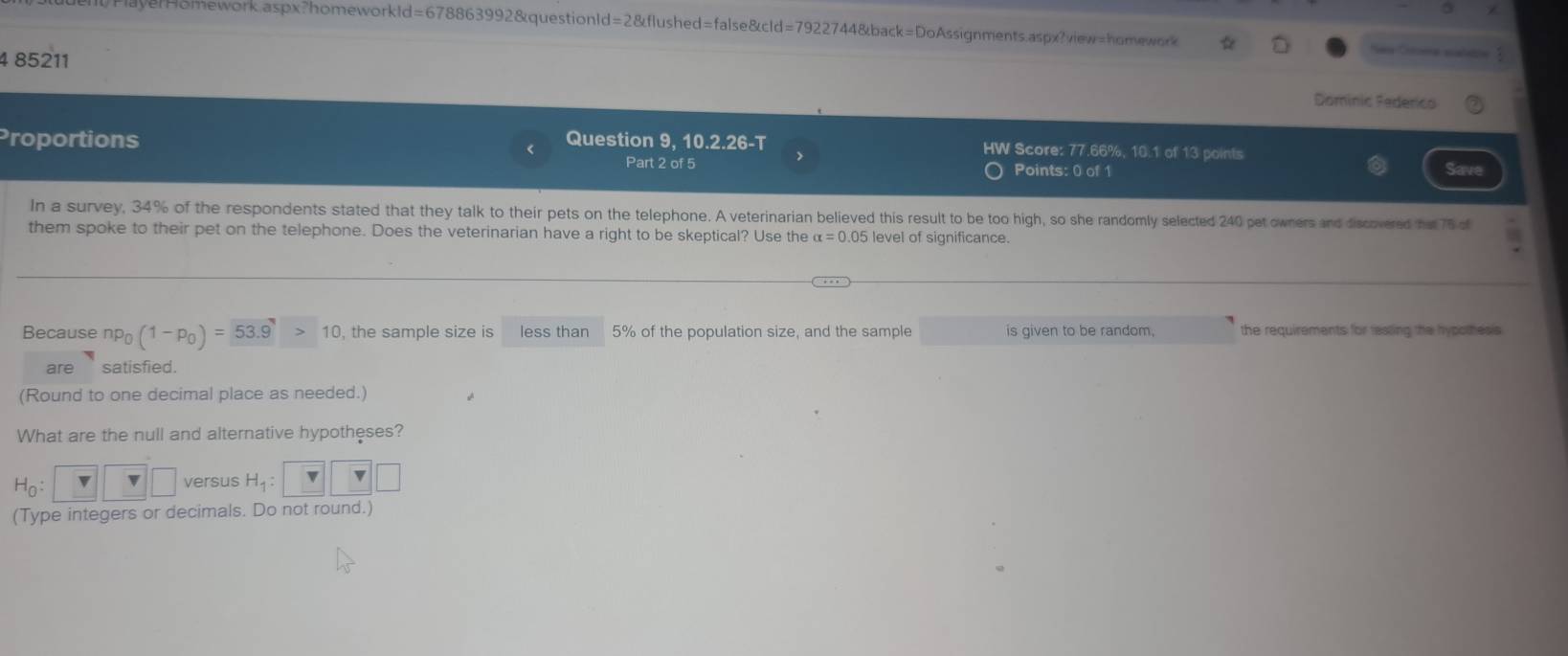 1FlayerHomework.aspx?homeworkld=678863992&questionId=2&flushed=false&cld=7922744&back=DoAssignments.aspx?view=homework 
4 85211 Dominic Federico 
Proportions Question 9, 10.2.26-T HW Score: 77.66%, 10.1 of 13 points 
> 
Part 2 of 5 Points: 0 of 1 Save 
In a survey, 34% of the respondents stated that they talk to their pets on the telephone. A veterinarian believed this result to be too high, so she randomly selected 240 pet owners and discovered hat 76 of 
them spoke to their pet on the telephone. Does the veterinarian have a right to be skeptical? Use the alpha =0.05 level of significance. 
Because np_0(1-p_0)=53.9>10 , the sample size is less than 5% of the population size, and the sample is given to be random. the requirements for rasting the hypothesis 
are satisfied. 
(Round to one decimal place as needed.) 
What are the null and alternative hypotheses?
H_0:□ □ versus H_1:□ □ □
(Type integers or decimals. Do not round.)