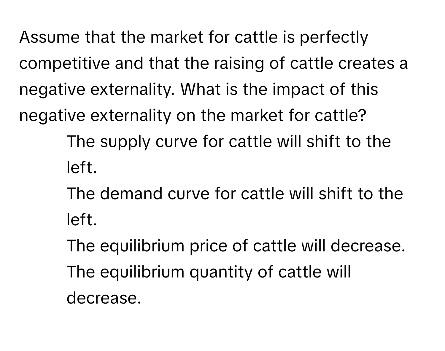 Assume that the market for cattle is perfectly competitive and that the raising of cattle creates a negative externality. What is the impact of this negative externality on the market for cattle?

1) The supply curve for cattle will shift to the left. 
2) The demand curve for cattle will shift to the left. 
3) The equilibrium price of cattle will decrease. 
4) The equilibrium quantity of cattle will decrease.