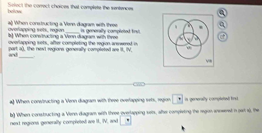 Select the correct choices that complete the sentences 
below 
a) When constructing a Venn diagram with threea 
overlapping sets, region_ is generally completed first. 
b) When constructing a Venn diagram with three of 
overlapping sets, after completing the region answered in 
part a), the next regions generally completed are II, IV, 
and_ 
a) When constructing a Venn diagram with three overlapping sets, region is generally completed first . 
b) When constructing a Venn diagram with three overlapping sets, after completing the region anwered in part a), the 
next regions generally completed are II, IV, and _ 