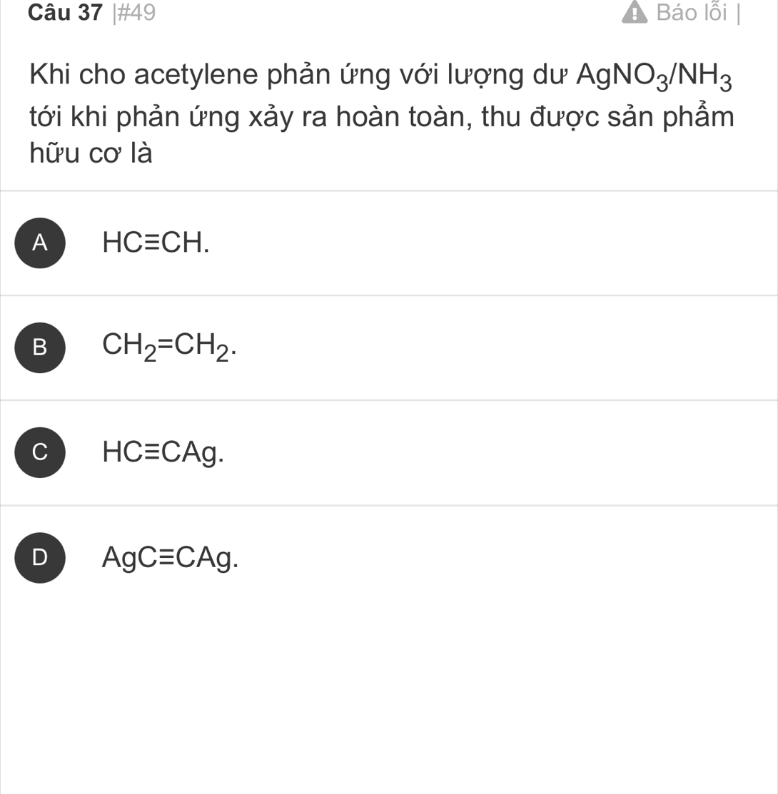 #49 Báo lỗi
Khi cho acetylene phản ứng với lượng dư AgNO_3/NH_3
tới khi phản ứng xảy ra hoàn toàn, thu được sản phẩm
hữu cơ là
A HCequiv CH.
B CH_2=CH_2.
C HCequiv CAg.
D AgCequiv CAg.