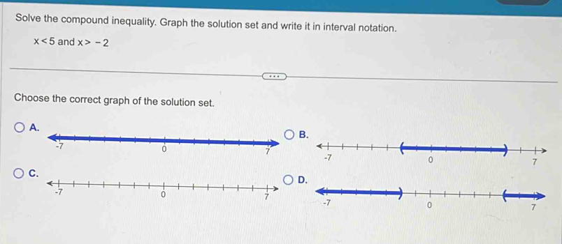 Solve the compound inequality. Graph the solution set and write it in interval notation.
x<5</tex> and x>-2
Choose the correct graph of the solution set. 
A. 
B. 
C. 
D.