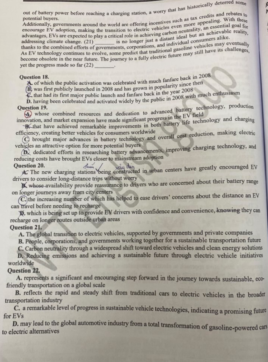 out of battery power before reaching a charging station, a worry that has historically deterred some
potential buyers.
Additionally, governments around the world are offering incentives such as tax credits and rebates to
encourage EV adoption, making the transition to electric vehicles even more appealing. With these
advantages, EVs are expected to play a critical role in achieving carbon neutrality, an essential goal for
addressing climate change. (21) is no longer just a distant ideal but an achievable reality .
thanks to the combined efforts of governments, corporations, and individual consumers alike.
As EV technology continues to evolve, some predict that traditional gasoline vehicles may eventually
become obsolete in the near future. The journey to a fully electric future may still have its challenges,
yet the progress made so far (22)_ .
Question 18.
A of which the public activation was celebrated with much fanfare back in 2008
(B) was first publicly launched in 2008 and has grown in popularity since then
C that had its first major public launch and fanfare back in the year 2008
D. having been celebrated and activated widely by the public in 2008 with much enthusiasm
Question 19.
whose combined resources and dedication to advanced battery technology, production
innovation, and market expansion have made significant progress in the EV field
D. that have achieved remarkable improvements in both battery life technology and charging
efficiency, creating better vehicles for consumers worldwide
C brought major advances in battery technology and overall cost reduction, making electric
vehicles an attractive option for more potential buyers
D. dedicated efforts in researching battery advancements, improving charging technology, and
reducing costs have brought EVs closer to mainstream adoption
Question 20.
A. The new charging stations being constructed in urban centers have greatly encouraged EV
drivers to consider long-distance trips without worry
whose availability provide reassurance to drivers who are concerned about their battery range
on longer journeys away from city centers
C. the increasing number of which has helped to ease drivers’ concerns about the distance an EV
can travel before needing to recharge
D. which is being set up to provide EV drivers with confidence and convenience, knowing they can
recharge on longer routes outside urban areas
Question 21.
A. The global transition to electric vehicles, supported by governments and private companies
B. People, corporations, and governments working together for a sustainable transportation future
C. Carbon neutrality through a widespread shift toward electric vehicles and clean energy solutions
D. Reducing emissions and achieving a sustainable future through electric vehicle initiatives
worldwide
Question 22.
A. represents a significant and encouraging step forward in the journey towards sustainable, eco-
friendly transportation on a global scale
B. reflects the rapid and steady shift from traditional cars to electric vehicles in the broader
transportation industry
C. a remarkable level of progress in sustainable vehicle technologies, indicating a promising future
for EVs
D. may lead to the global automotive industry from a total transformation of gasoline-powered cars
to electric alternatives