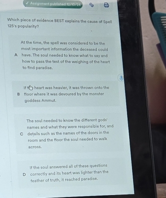Assignment published 12/10/24
Which piece of evidence BEST explains the cause of Spell
125's populiarity?
At the time, the spell was considered to be the
most important information the deceased could
A have. The soul needed to know what to say and
how to pass the test of the weighing of the heart 
to find paradise.
. |
lf b heart was heavier, it was thrown onto the
B floor where it was devoured by the monster
goddess Ammut.
The soul needed to know the different gods'
names and what they were responsible for, and
Cdetails such as the names of the doors in the
room and the floor the soul needed to walk 
across.
If the soul answered all of these questions
D correctly and its heart was lighter than the
feather of truth, it reached paradise.
