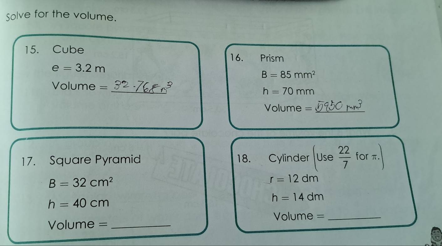 Solve for the volume. 
15. Cube 
16. Prism
e=3.2m
B=85mm^2
_
Volume =
h=70mm
Volume = _ 
17. Square Pyramid 18. Cylinder Use 22/7  for π.
B=32cm^2
r=12dm
h=40cm
h=14dm
Volume = _ 
Volume =_