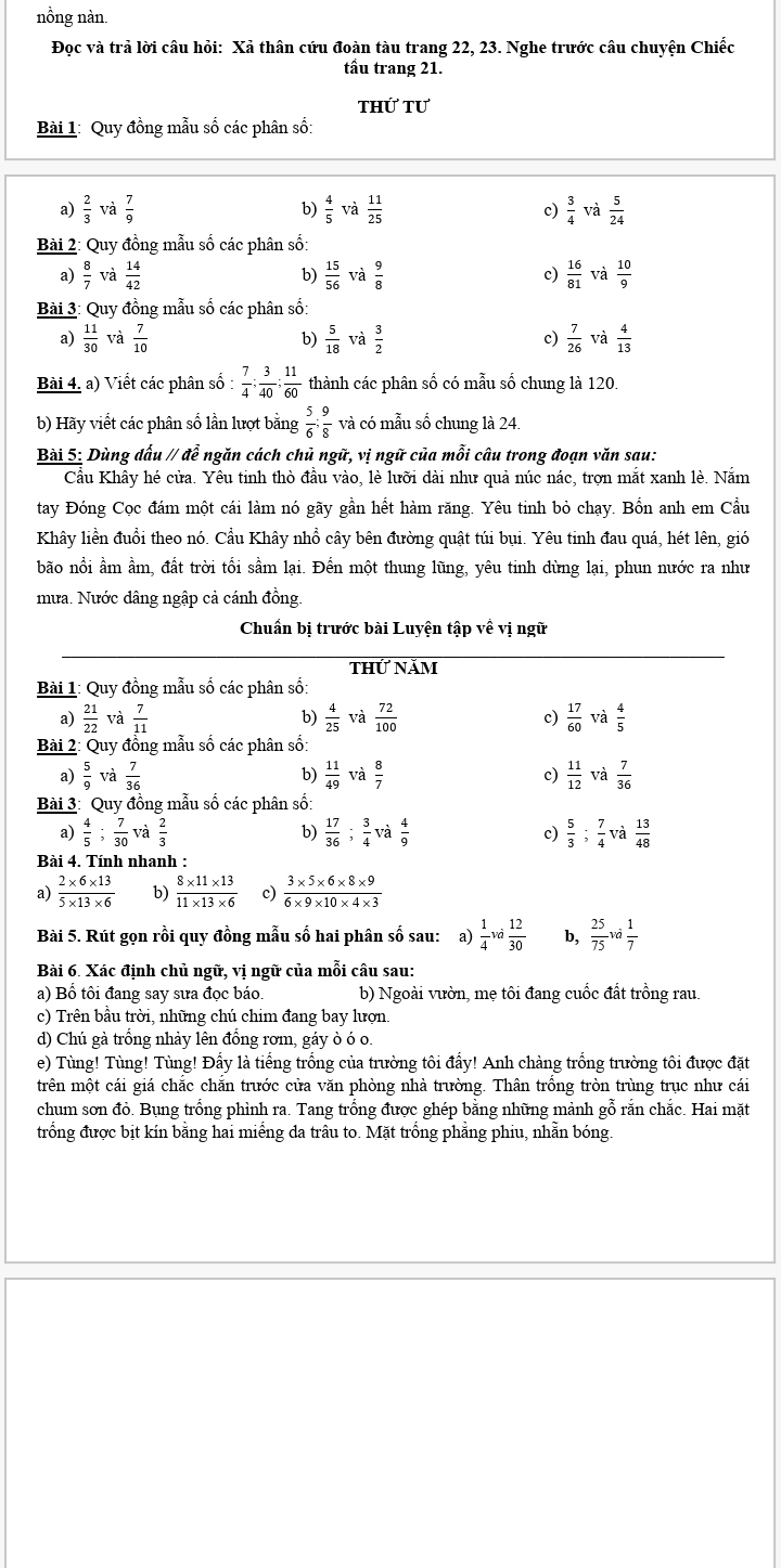 nồng nàn
Đọc và trả lời câu hỏi: Xả thân cứu đoàn tàu trang 22, 23. Nghe trước câu chuyện Chiếc
tầu trang 21.
thứ tư
Bài 1: Quy đồng mẫu số các phân số:
a)  2/3   7/9  b)  4/5  và  11/25   3/4  và  5/24 
c)
Bài 2: Quy đồng mẫu số các phân số:
a)  8/7   14/42  b)  15/56  và  9/8  c)  16/81  và  10/9 
Bài 3: Quy đồng mẫu số các phân số
a)  11/30  và  7/10  b)  5/18  và  3/2  c)  7/26  và  4/13 
Bài 4. a) Viết các phân số :  7/4 ; 3/40 ; 11/60  thành các phân số có mẫu số chung là 120.
b) Hãy viết các phân số lần lượt bằng  5/6 ; 9/8  và có mẫu số chung là 24
Bài 5: Dùng dấu // để ngăn cách chủ ngữ, vị ngữ của mỗi câu trong đoạn văn sau:
Cầu Khây hé cửa. Yêu tinh thò đầu vào, lè lưỡi dài như quả núc nác, trợn mắt xanh lè. Nắm
tay Đóng Cọc đám một cái làm nó gãy gần hết hàm răng. Yêu tinh bỏ chạy. Bốn anh em Cầu
Khây liền đuổi theo nó. Cầu Khây nhổ cây bên đường quật túi bụi. Yêu tinh đau quá, hét lên, gió
bão nổi ẩm ầm, đất trời tối sầm lại. Đến một thung lũng, yêu tinh dừng lại, phun nước ra như
mưa. Nước dâng ngập cả cánh đồng.
Chuẩn bị trước bài Luyện tập về vị ngữ
thứ năm
Bài 1: Quy đồng mẫu số các phân số:
a)  21/22  và  7/11  b)  4/25  và  72/100   17/60 V Tà  4/5 
c)
Bài 2: Quy đồng mẫu số các phân số:
a)  5/9  và  7/36   11/49  và  8/7  c)  11/12  và  7/36 
b)
Bài 3: Quy đồng mẫu số các phân số:
a)  4/5 ; 7/30   2/3  b)  17/36 ; 3/4  và c)  5/3 ; 7/4  và  13/48 
Bài 4. Tính nhanh :
a)  (2* 6* 13)/5* 13* 6  b)  (8* 11* 13)/11* 13* 6  c)  (3* 5* 6* 8* 9)/6* 9* 10* 4* 3 
Bài 5. Rút gọn rồi quy đồng mẫu số hai phân số sau: (a)  1/4 va 12/30  b,  25/75 vd 1/7 
Bài 6. Xác định chủ ngữ, vị ngữ của mỗi câu sau:
a) Bổ tôi đang say sưa đọc báo b) Ngoài vườn, mẹ tôi đang cuốc đất trồng rau
c) Trên bầu trời, những chú chim đang bay lượn.
d) Chú gà trồng nhảy lên đồng rơm, gáy ò ó o.
e) Tùng! Tùng! Tùng! Đấy là tiếng trồng của trường tôi đẩy! Anh chàng trồng trường tôi được đặt
trên một cái giá chắc chắn trước cửa văn phòng nhà trường. Thân trống tròn trùng trục như cái
chum sơn đỏ. Bụng trống phình ra. Tang trồng được ghép bằng những mảnh gỗ rắn chắc. Hai mặt
trống được bịt kín bằng hai miềng da trâu to. Mặt trồng phẳng phiu, nhằn bóng