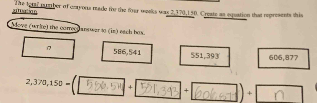 situation The total number of crayons made for the four weeks was 2,370,150. Create an equation that represents this
Move (write) the correct answer to (in) each box.
n 586,541 551,393
606,877
2,370,150=
+
+
) +