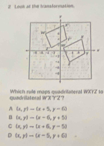 Look at the transformation.
Which rule maps quadrilateral WXYZ to
quadrilateral WXYZ？
A (x,y)-(x+5,y-6)
B (x,y)to (x-6,y+5)
C (x,y)to (x+6,y-5)
D (x,y)to (x-5,y+6)