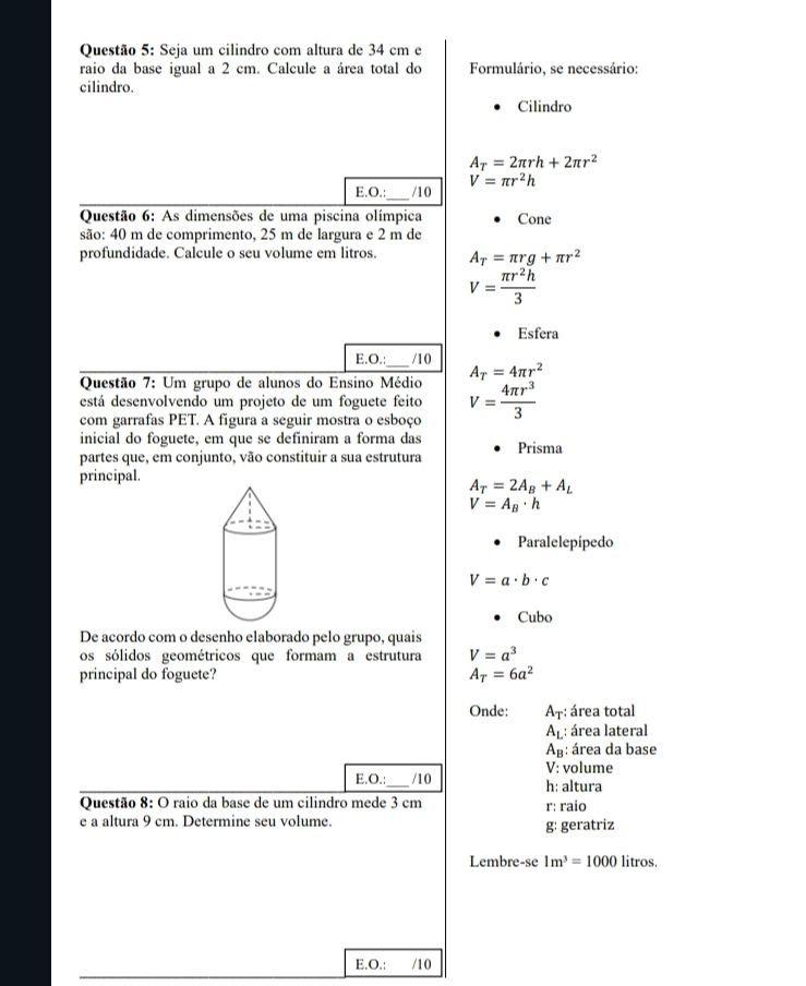 Seja um cilindro com altura de 34 cm e
raio da base igual a 2 cm. Calcule a área total do Formulário, se necessário:
cilindro.
Cilindro
A_T=2π rh+2π r^2
V=π r^2h
E.O.:_ /10
Questão 6: As dimensões de uma piscina olímpica Cone
são: 40 m de comprimento, 25 m de largura e 2 m de
profundidade. Calcule o seu volume em litros. A_T=π rg+π r^2
V= π r^2h/3 
Esfera
E.O.: /10
Questão 7: Um grupo de alunos do Ensino Médio A_T=4π r^2
está desenvolvendo um projeto de um foguete feito
com garrafas PET. A figura a seguir mostra o esboço V= 4π r^3/3 
inicial do foguete, em que se definiram a forma das
partes que, em conjunto, vão constituir a sua estrutura Prisma
principal.
A_T=2A_B+A_L
V=A_B· h
Paralelepípedo
V=a· b· c
Cubo
De acordo com o desenho elaborado pelo grupo, quais
os sólidos geométricos que formam a estrutura V=a^3
principal do foguete? A_T=6a^2
Onde: A_T: área total
A_L : área lateral
A_B : área da base
V : volume
E.O.:_ /10 h: altura
Questão 8: O raio da base de um cilindro mede 3 cm r: raio
e a altura 9 cm. Determine seu volume. g: geratriz
Lembre-se 1m^3=1000 litros.
E.O.: /10